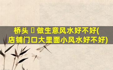桥头 ☘ 做生意风水好不好(店铺门口大里面小风水好不好)